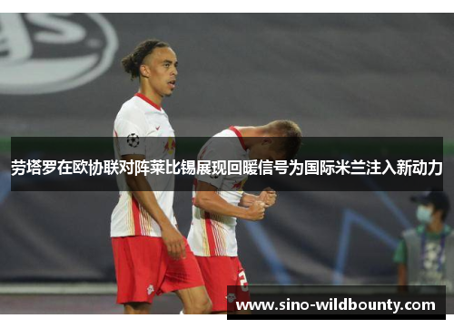 劳塔罗在欧协联对阵莱比锡展现回暖信号为国际米兰注入新动力
