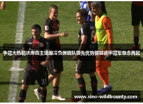 争冠大热勒沃库森主场爆冷负保级队领先优势骤减德甲冠军悬念再起