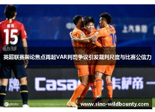 英超联赛舆论焦点再起VAR判罚争议引发裁判尺度与比赛公信力