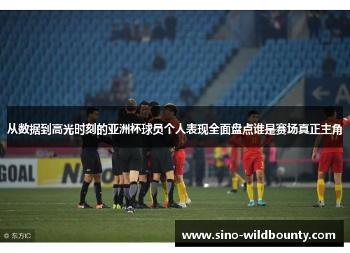 从数据到高光时刻的亚洲杯球员个人表现全面盘点谁是赛场真正主角